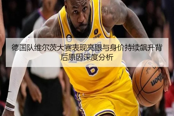 德国队维尔茨大赛表现亮眼与身价持续飙升背后原因深度分析