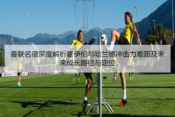 曼联名宿深度解析霍伊伦与哈兰德冲击力差距及未来成长路径与定位