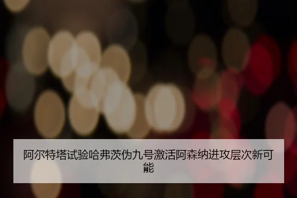 阿尔特塔试验哈弗茨伪九号激活阿森纳进攻层次新可能