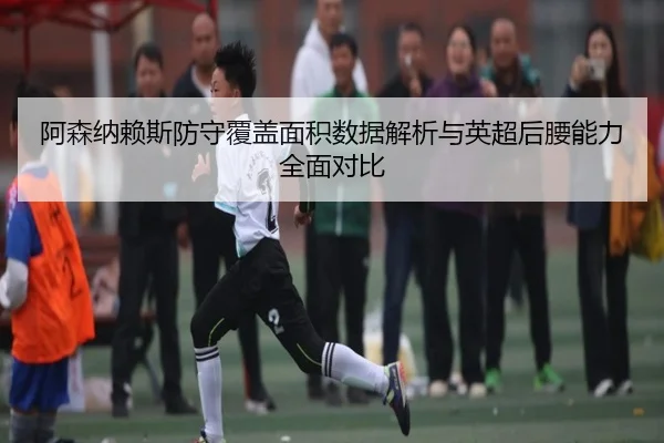 阿森纳赖斯防守覆盖面积数据解析与英超后腰能力全面对比