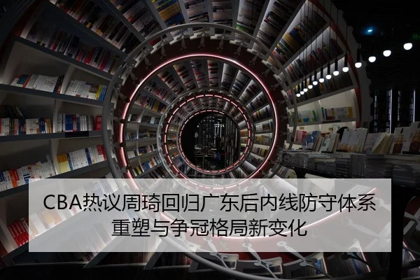 CBA热议周琦回归广东后内线防守体系重塑与争冠格局新变化