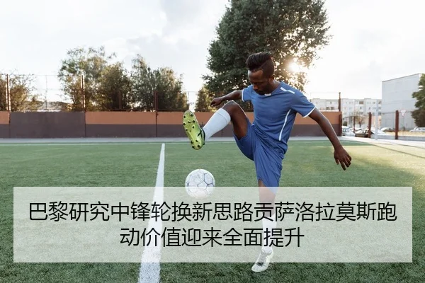 巴黎研究中锋轮换新思路贡萨洛拉莫斯跑动价值迎来全面提升